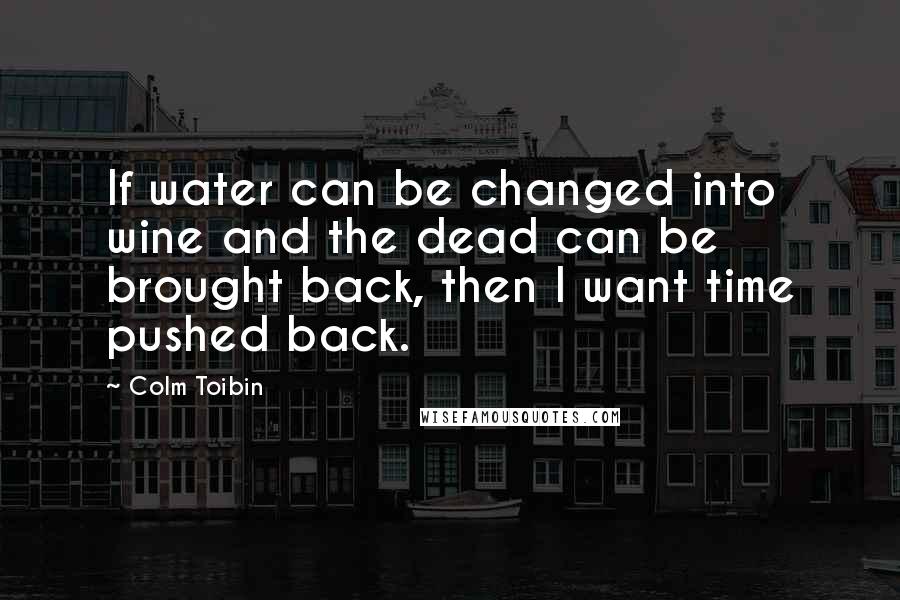 Colm Toibin Quotes: If water can be changed into wine and the dead can be brought back, then I want time pushed back.