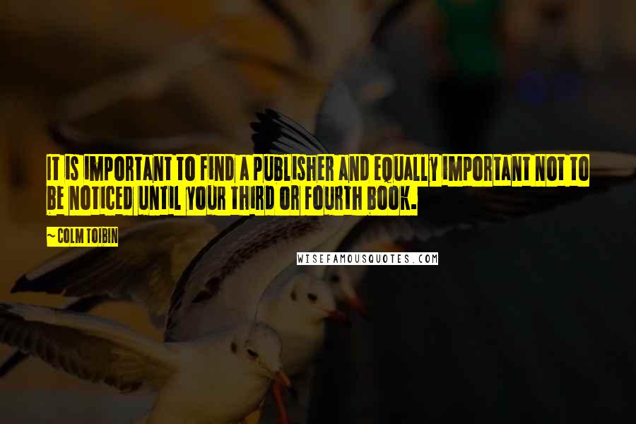 Colm Toibin Quotes: It is important to find a publisher and equally important not to be noticed until your third or fourth book.