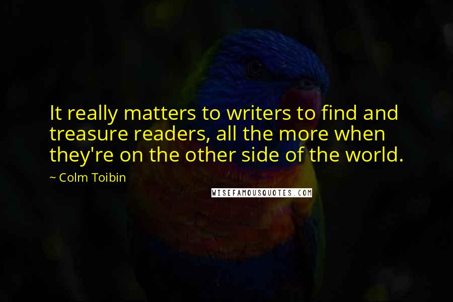 Colm Toibin Quotes: It really matters to writers to find and treasure readers, all the more when they're on the other side of the world.