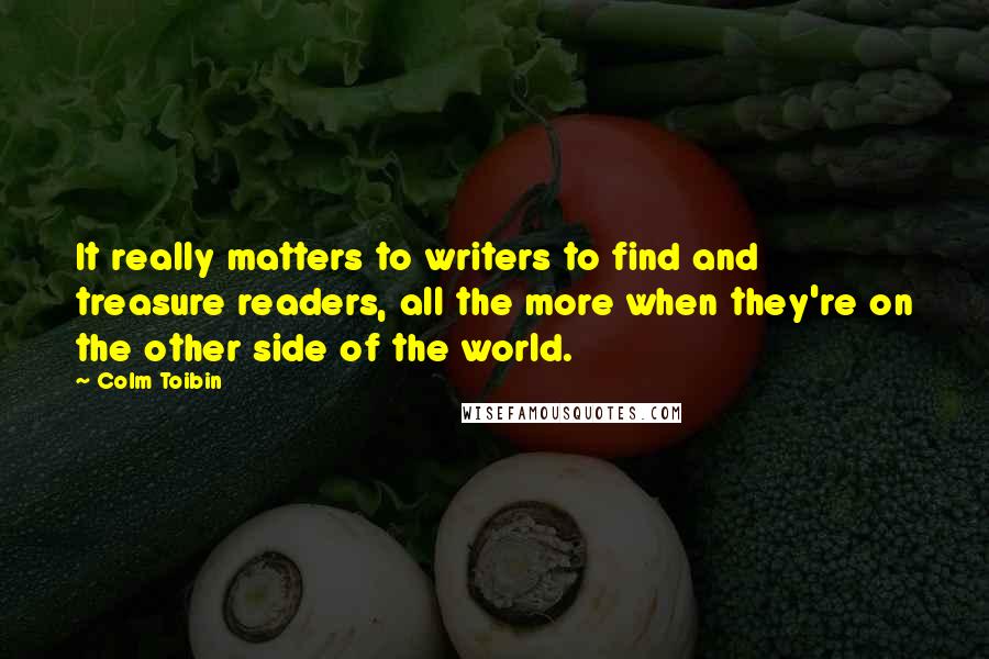 Colm Toibin Quotes: It really matters to writers to find and treasure readers, all the more when they're on the other side of the world.