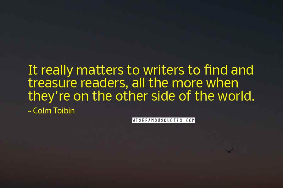 Colm Toibin Quotes: It really matters to writers to find and treasure readers, all the more when they're on the other side of the world.