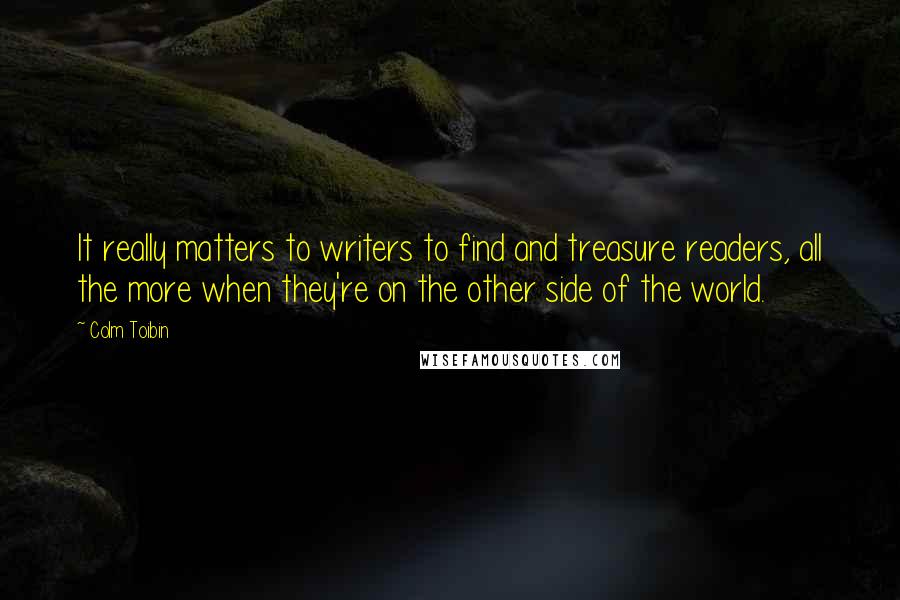 Colm Toibin Quotes: It really matters to writers to find and treasure readers, all the more when they're on the other side of the world.