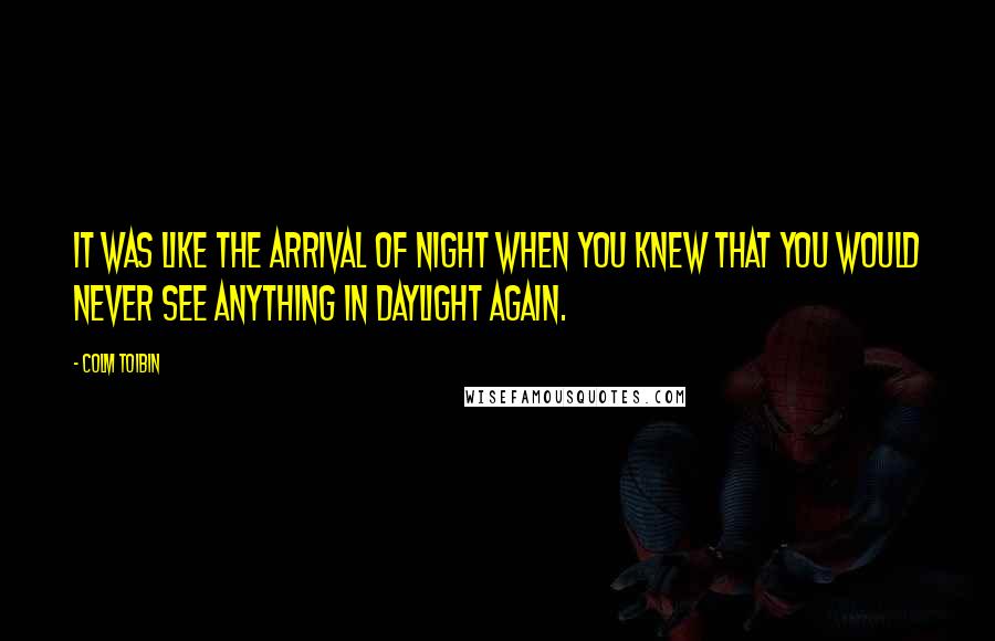 Colm Toibin Quotes: It was like the arrival of night when you knew that you would never see anything in daylight again.