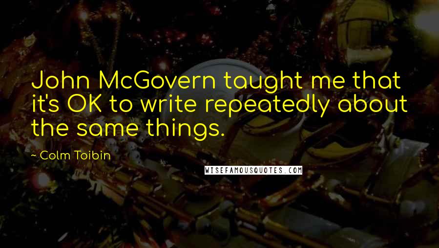 Colm Toibin Quotes: John McGovern taught me that it's OK to write repeatedly about the same things.