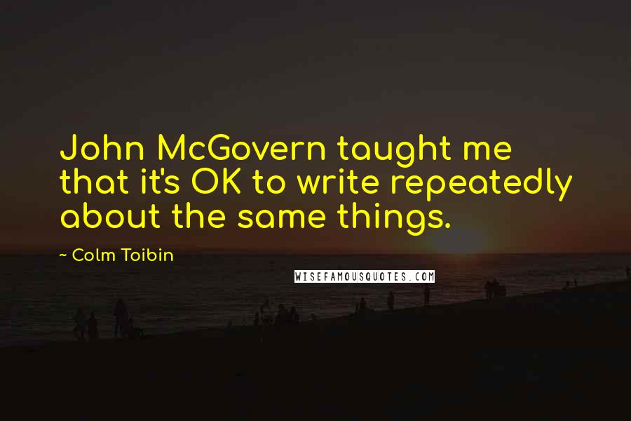 Colm Toibin Quotes: John McGovern taught me that it's OK to write repeatedly about the same things.