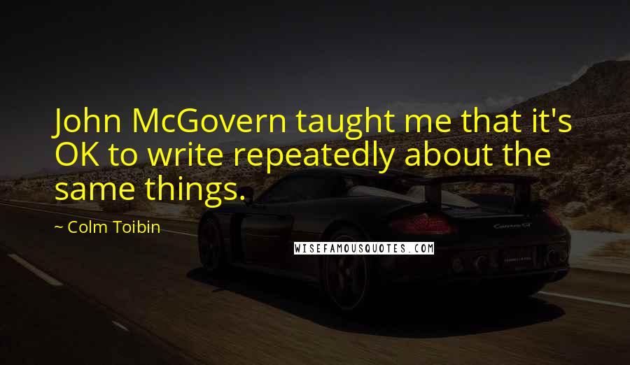 Colm Toibin Quotes: John McGovern taught me that it's OK to write repeatedly about the same things.