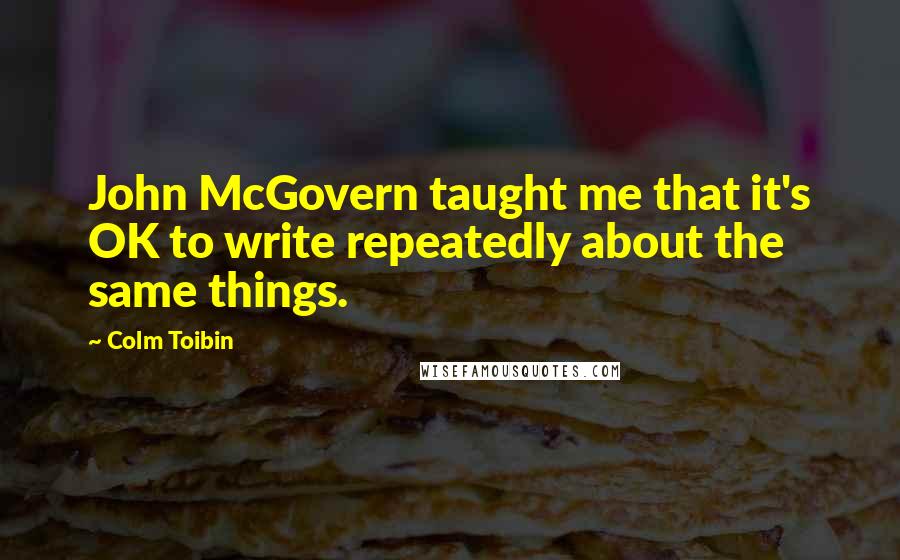 Colm Toibin Quotes: John McGovern taught me that it's OK to write repeatedly about the same things.