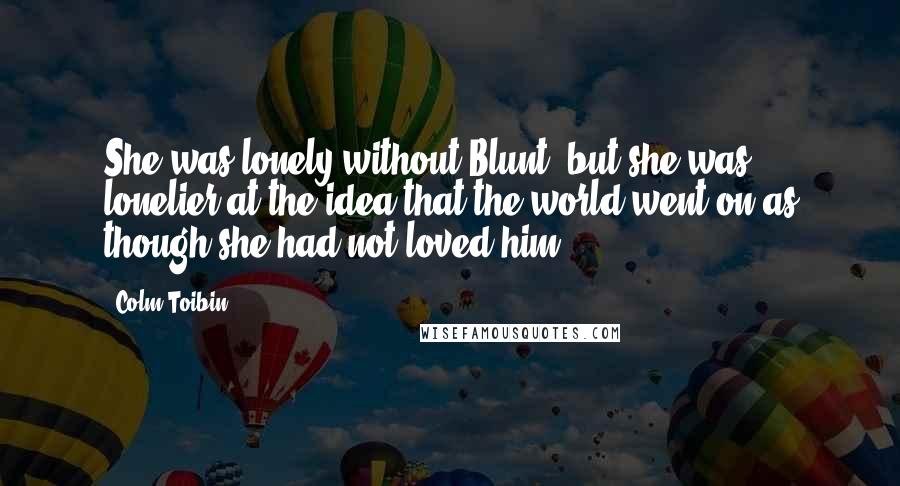 Colm Toibin Quotes: She was lonely without Blunt, but she was lonelier at the idea that the world went on as though she had not loved him.