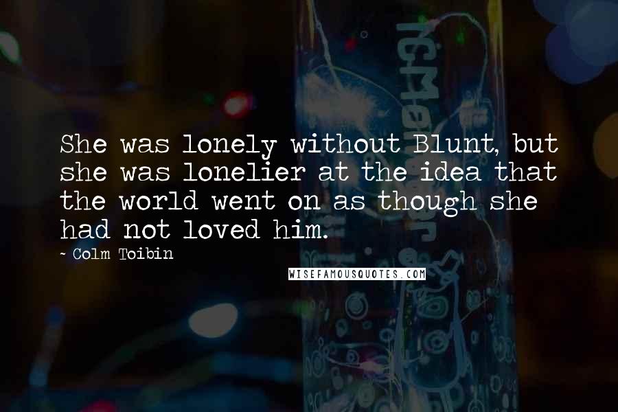 Colm Toibin Quotes: She was lonely without Blunt, but she was lonelier at the idea that the world went on as though she had not loved him.