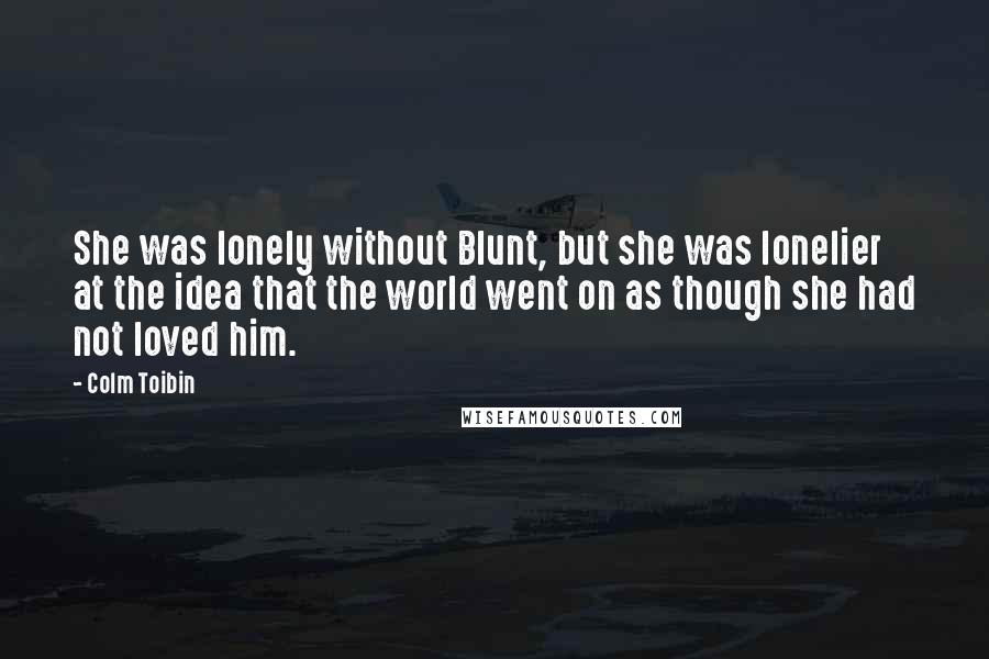 Colm Toibin Quotes: She was lonely without Blunt, but she was lonelier at the idea that the world went on as though she had not loved him.