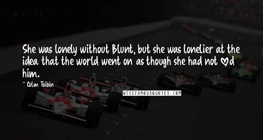 Colm Toibin Quotes: She was lonely without Blunt, but she was lonelier at the idea that the world went on as though she had not loved him.