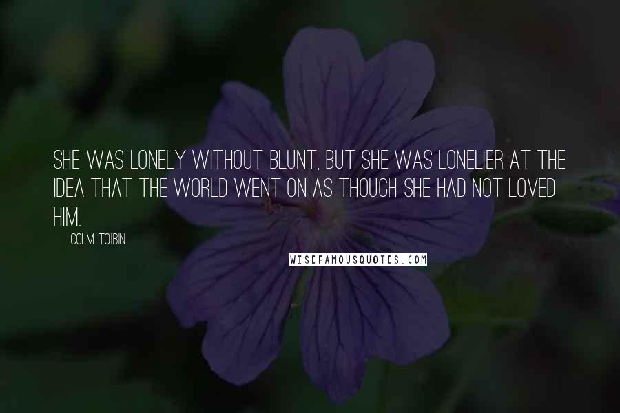 Colm Toibin Quotes: She was lonely without Blunt, but she was lonelier at the idea that the world went on as though she had not loved him.