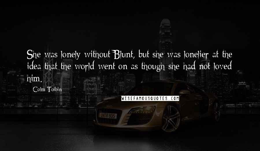 Colm Toibin Quotes: She was lonely without Blunt, but she was lonelier at the idea that the world went on as though she had not loved him.