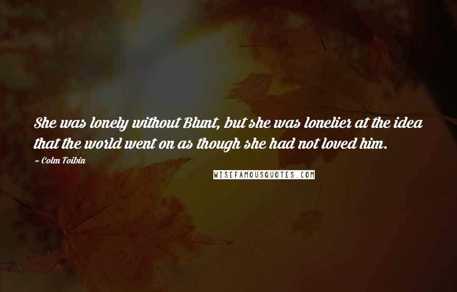 Colm Toibin Quotes: She was lonely without Blunt, but she was lonelier at the idea that the world went on as though she had not loved him.