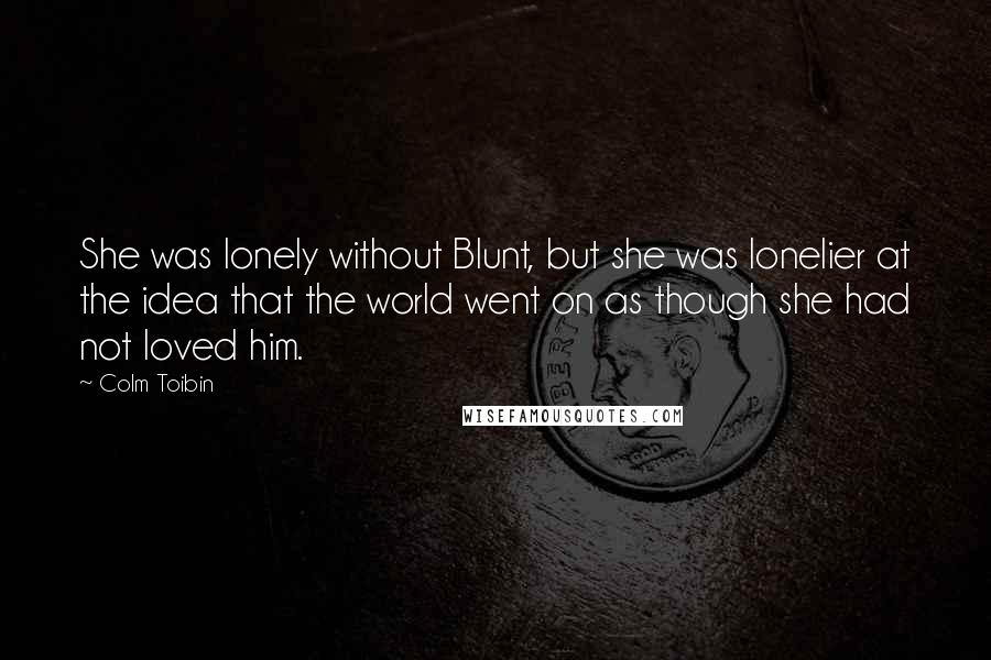 Colm Toibin Quotes: She was lonely without Blunt, but she was lonelier at the idea that the world went on as though she had not loved him.