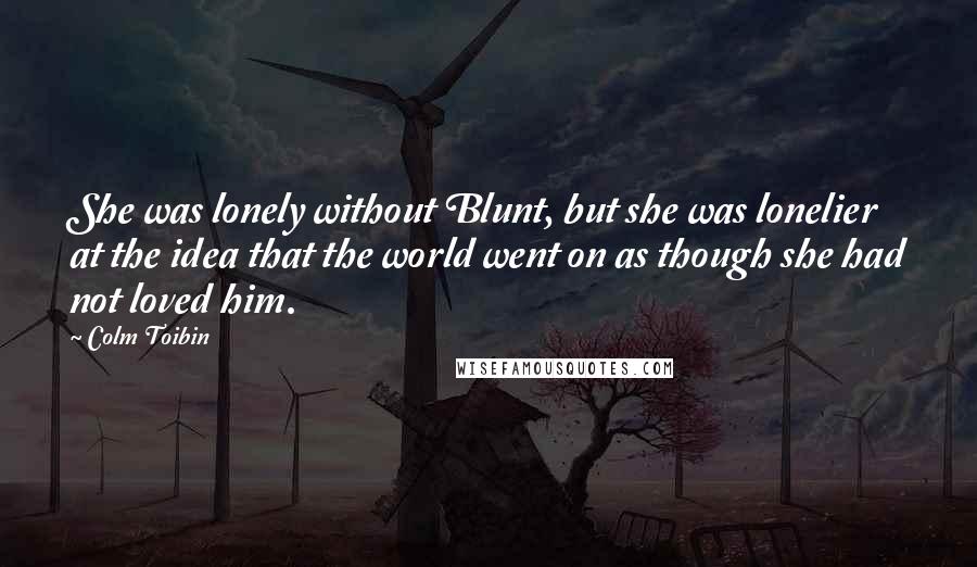 Colm Toibin Quotes: She was lonely without Blunt, but she was lonelier at the idea that the world went on as though she had not loved him.