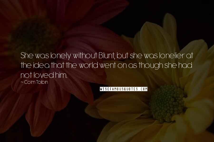 Colm Toibin Quotes: She was lonely without Blunt, but she was lonelier at the idea that the world went on as though she had not loved him.