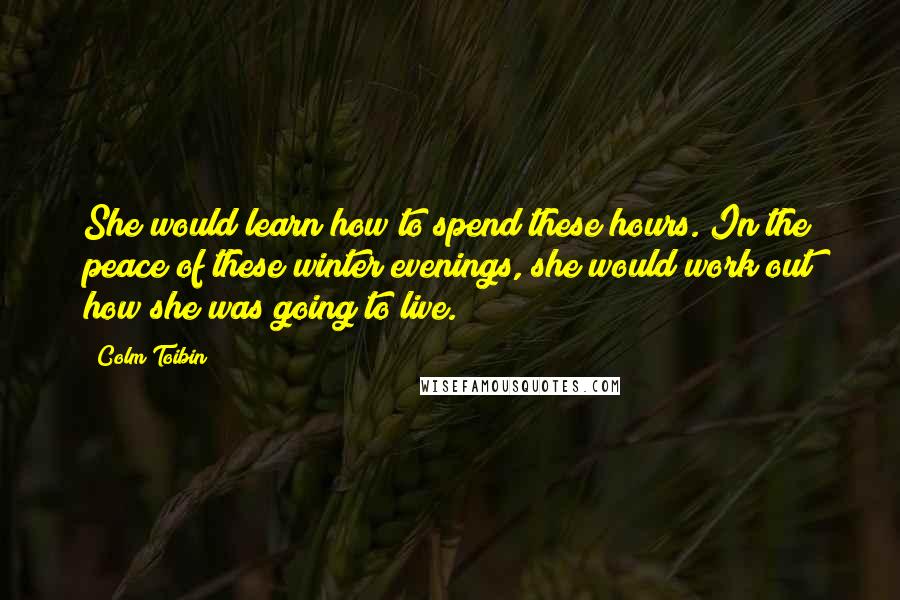 Colm Toibin Quotes: She would learn how to spend these hours. In the peace of these winter evenings, she would work out how she was going to live.