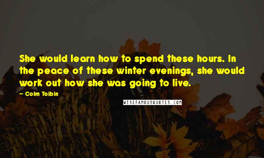 Colm Toibin Quotes: She would learn how to spend these hours. In the peace of these winter evenings, she would work out how she was going to live.