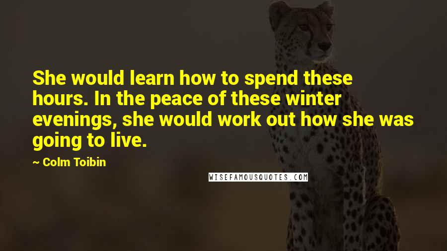 Colm Toibin Quotes: She would learn how to spend these hours. In the peace of these winter evenings, she would work out how she was going to live.