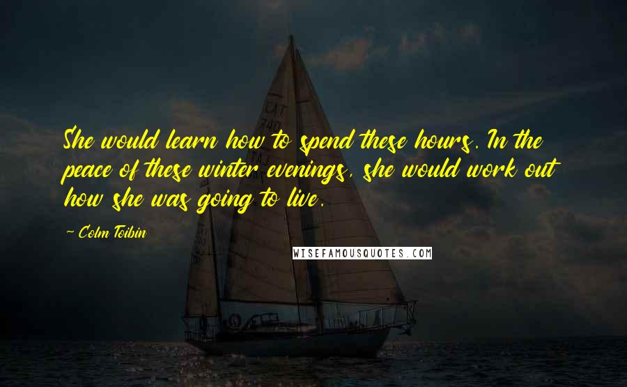 Colm Toibin Quotes: She would learn how to spend these hours. In the peace of these winter evenings, she would work out how she was going to live.