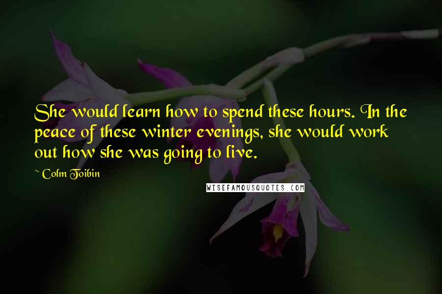 Colm Toibin Quotes: She would learn how to spend these hours. In the peace of these winter evenings, she would work out how she was going to live.