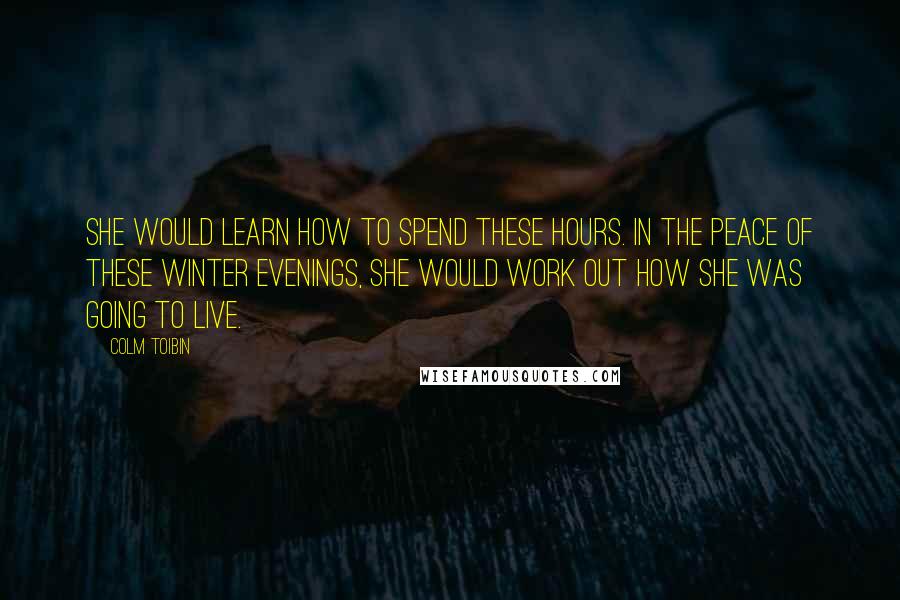 Colm Toibin Quotes: She would learn how to spend these hours. In the peace of these winter evenings, she would work out how she was going to live.