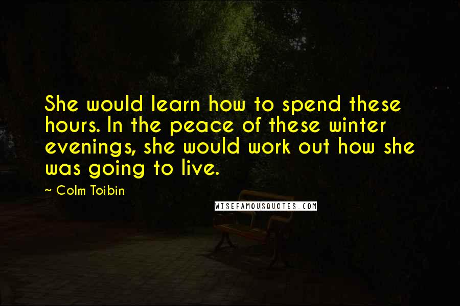 Colm Toibin Quotes: She would learn how to spend these hours. In the peace of these winter evenings, she would work out how she was going to live.