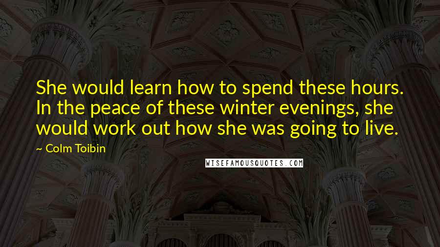 Colm Toibin Quotes: She would learn how to spend these hours. In the peace of these winter evenings, she would work out how she was going to live.