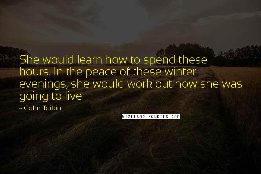 Colm Toibin Quotes: She would learn how to spend these hours. In the peace of these winter evenings, she would work out how she was going to live.