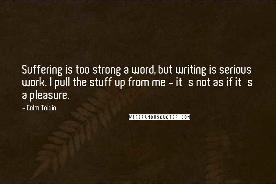 Colm Toibin Quotes: Suffering is too strong a word, but writing is serious work. I pull the stuff up from me - it's not as if it's a pleasure.