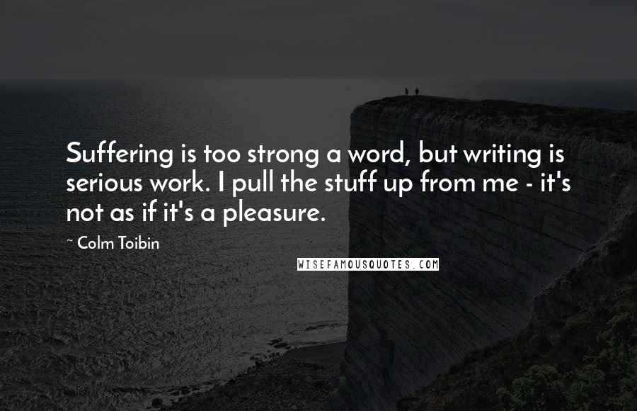 Colm Toibin Quotes: Suffering is too strong a word, but writing is serious work. I pull the stuff up from me - it's not as if it's a pleasure.