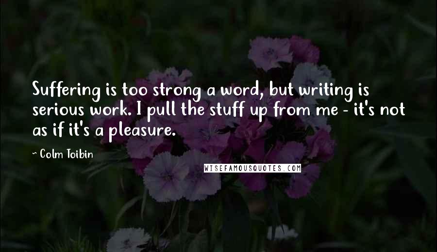 Colm Toibin Quotes: Suffering is too strong a word, but writing is serious work. I pull the stuff up from me - it's not as if it's a pleasure.