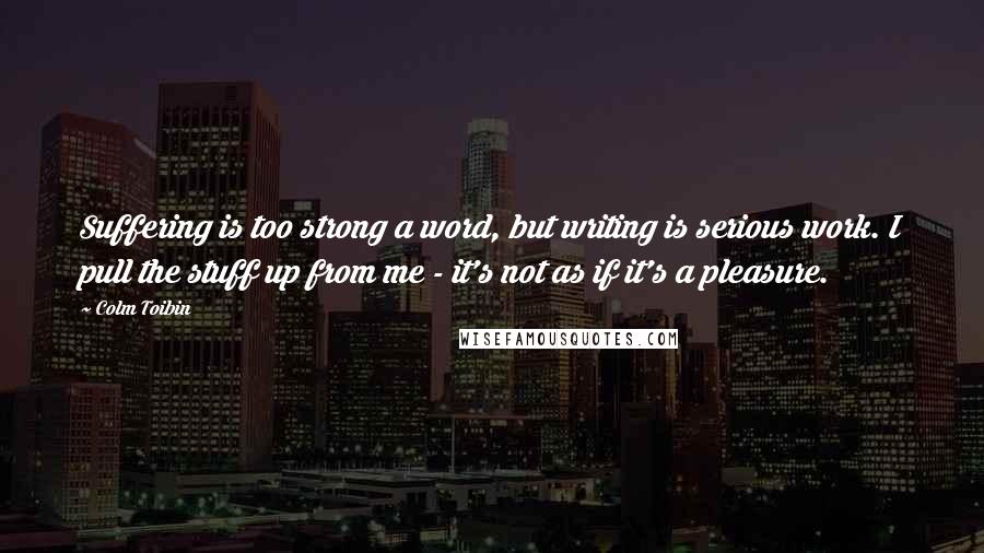 Colm Toibin Quotes: Suffering is too strong a word, but writing is serious work. I pull the stuff up from me - it's not as if it's a pleasure.