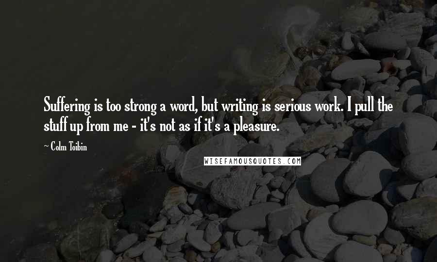 Colm Toibin Quotes: Suffering is too strong a word, but writing is serious work. I pull the stuff up from me - it's not as if it's a pleasure.