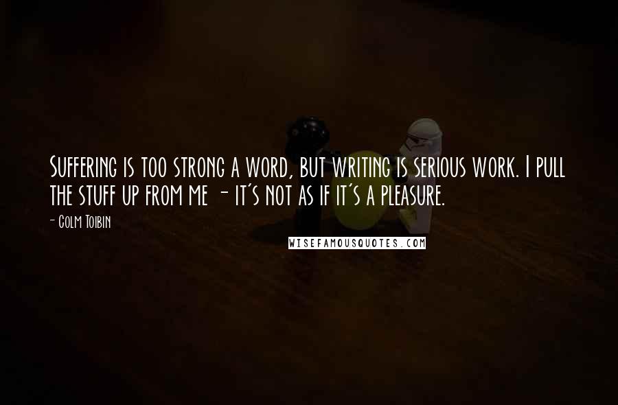 Colm Toibin Quotes: Suffering is too strong a word, but writing is serious work. I pull the stuff up from me - it's not as if it's a pleasure.