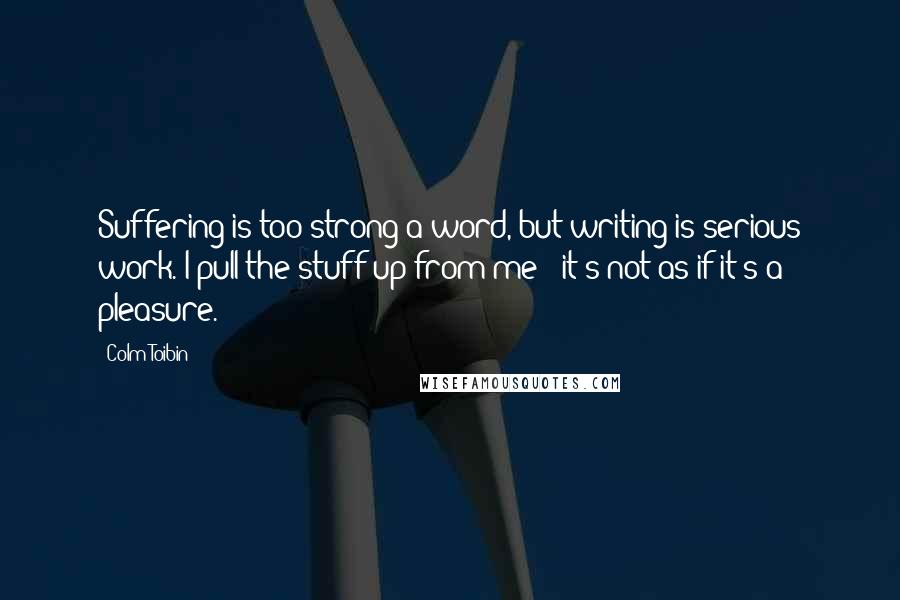 Colm Toibin Quotes: Suffering is too strong a word, but writing is serious work. I pull the stuff up from me - it's not as if it's a pleasure.