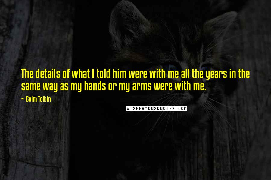 Colm Toibin Quotes: The details of what I told him were with me all the years in the same way as my hands or my arms were with me.