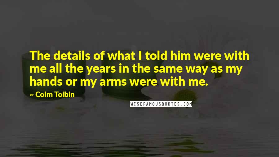Colm Toibin Quotes: The details of what I told him were with me all the years in the same way as my hands or my arms were with me.
