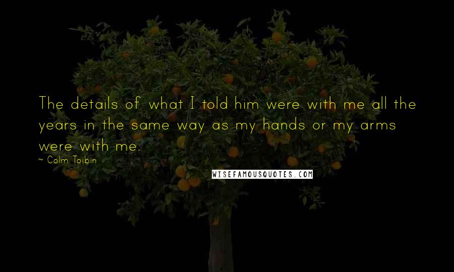 Colm Toibin Quotes: The details of what I told him were with me all the years in the same way as my hands or my arms were with me.