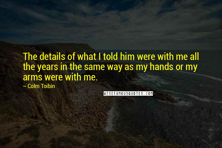 Colm Toibin Quotes: The details of what I told him were with me all the years in the same way as my hands or my arms were with me.