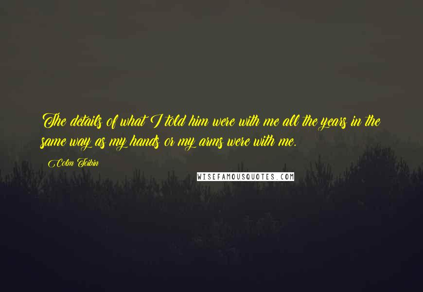 Colm Toibin Quotes: The details of what I told him were with me all the years in the same way as my hands or my arms were with me.