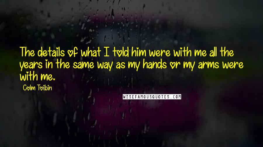 Colm Toibin Quotes: The details of what I told him were with me all the years in the same way as my hands or my arms were with me.
