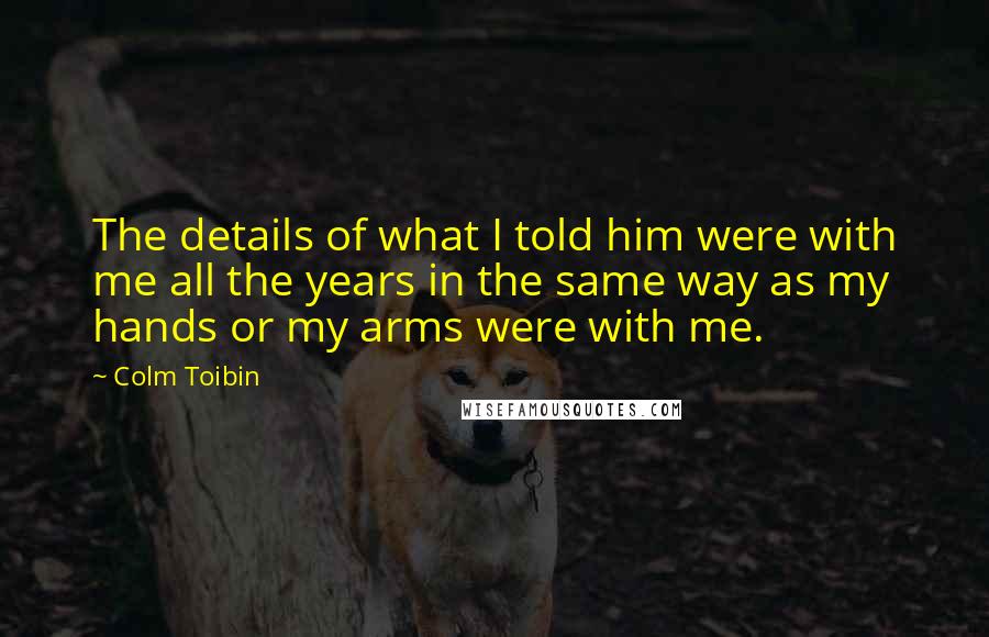 Colm Toibin Quotes: The details of what I told him were with me all the years in the same way as my hands or my arms were with me.