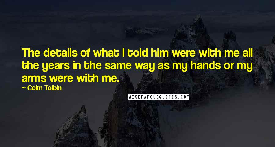 Colm Toibin Quotes: The details of what I told him were with me all the years in the same way as my hands or my arms were with me.