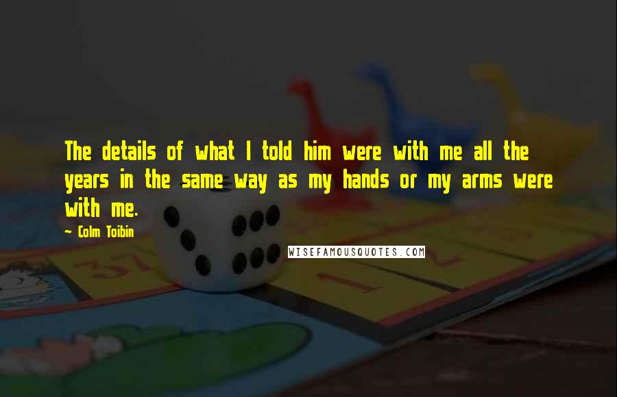 Colm Toibin Quotes: The details of what I told him were with me all the years in the same way as my hands or my arms were with me.