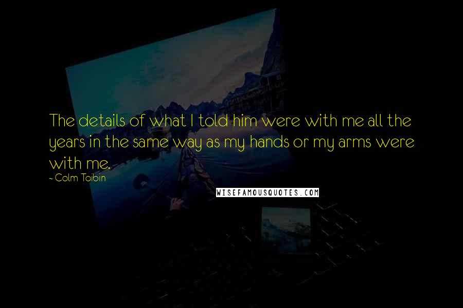 Colm Toibin Quotes: The details of what I told him were with me all the years in the same way as my hands or my arms were with me.