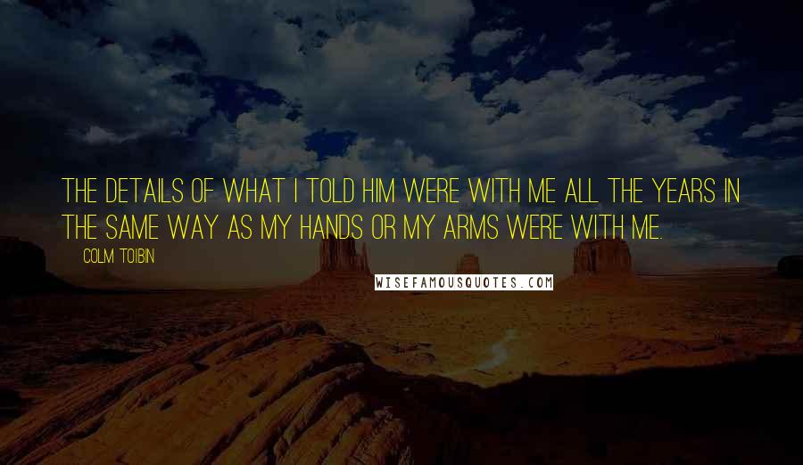 Colm Toibin Quotes: The details of what I told him were with me all the years in the same way as my hands or my arms were with me.