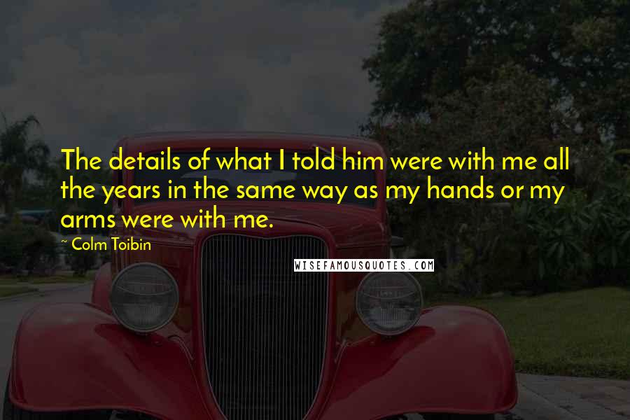 Colm Toibin Quotes: The details of what I told him were with me all the years in the same way as my hands or my arms were with me.