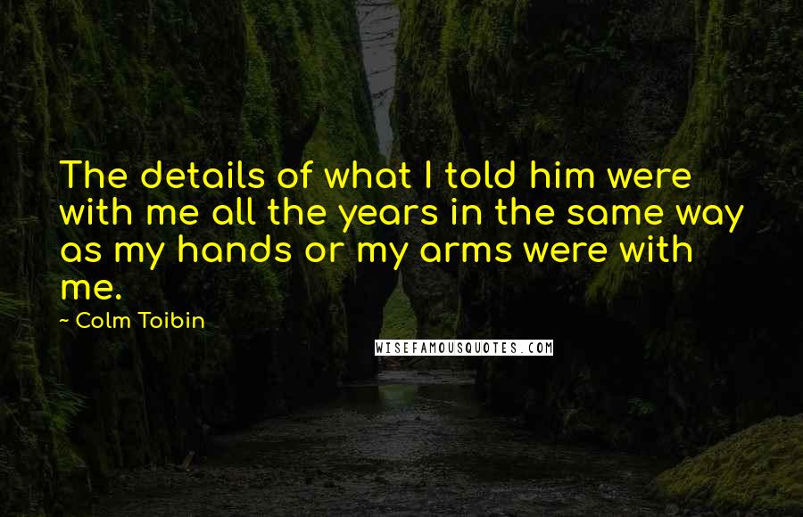 Colm Toibin Quotes: The details of what I told him were with me all the years in the same way as my hands or my arms were with me.